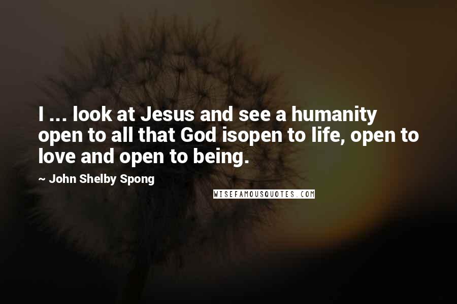John Shelby Spong Quotes: I ... look at Jesus and see a humanity open to all that God isopen to life, open to love and open to being.