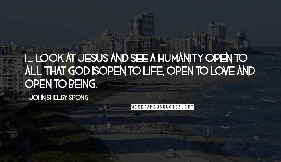 John Shelby Spong Quotes: I ... look at Jesus and see a humanity open to all that God isopen to life, open to love and open to being.