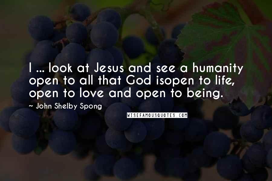 John Shelby Spong Quotes: I ... look at Jesus and see a humanity open to all that God isopen to life, open to love and open to being.