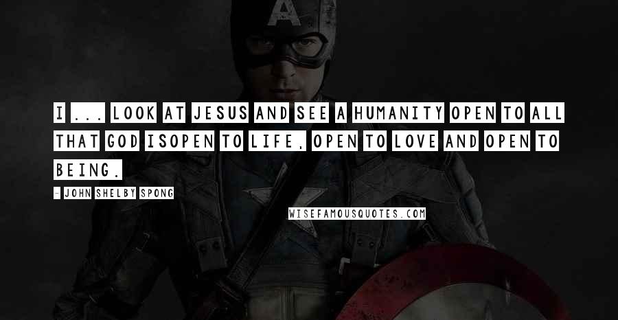 John Shelby Spong Quotes: I ... look at Jesus and see a humanity open to all that God isopen to life, open to love and open to being.