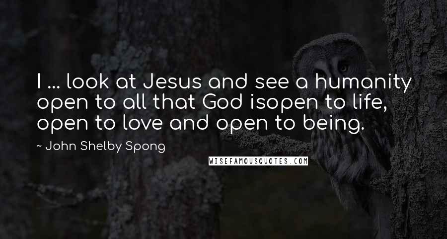 John Shelby Spong Quotes: I ... look at Jesus and see a humanity open to all that God isopen to life, open to love and open to being.