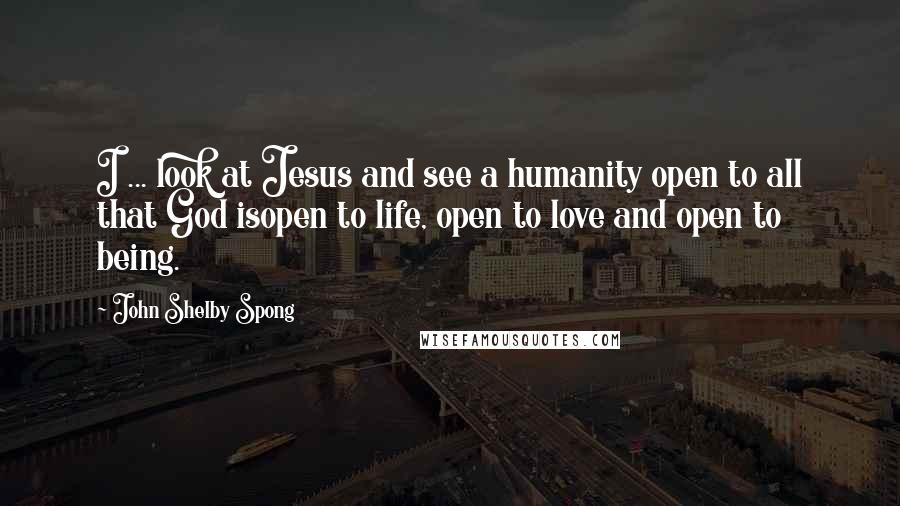 John Shelby Spong Quotes: I ... look at Jesus and see a humanity open to all that God isopen to life, open to love and open to being.