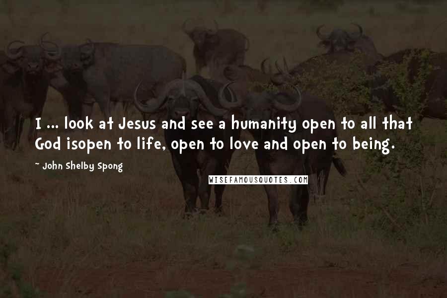 John Shelby Spong Quotes: I ... look at Jesus and see a humanity open to all that God isopen to life, open to love and open to being.