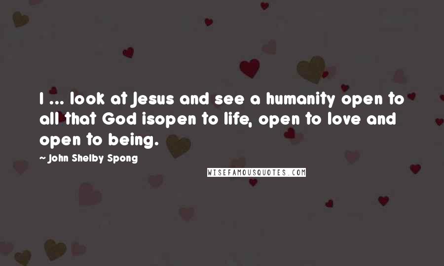 John Shelby Spong Quotes: I ... look at Jesus and see a humanity open to all that God isopen to life, open to love and open to being.