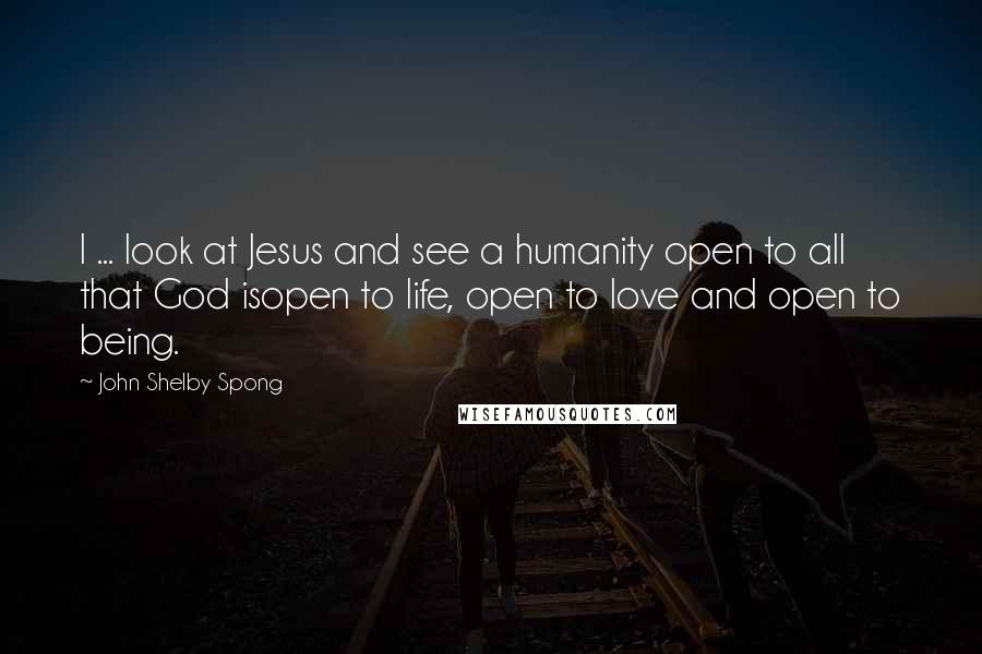 John Shelby Spong Quotes: I ... look at Jesus and see a humanity open to all that God isopen to life, open to love and open to being.