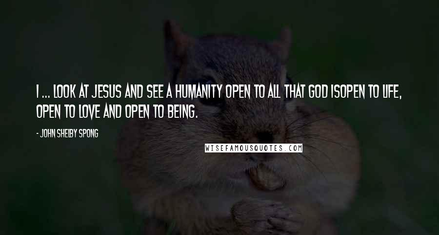John Shelby Spong Quotes: I ... look at Jesus and see a humanity open to all that God isopen to life, open to love and open to being.