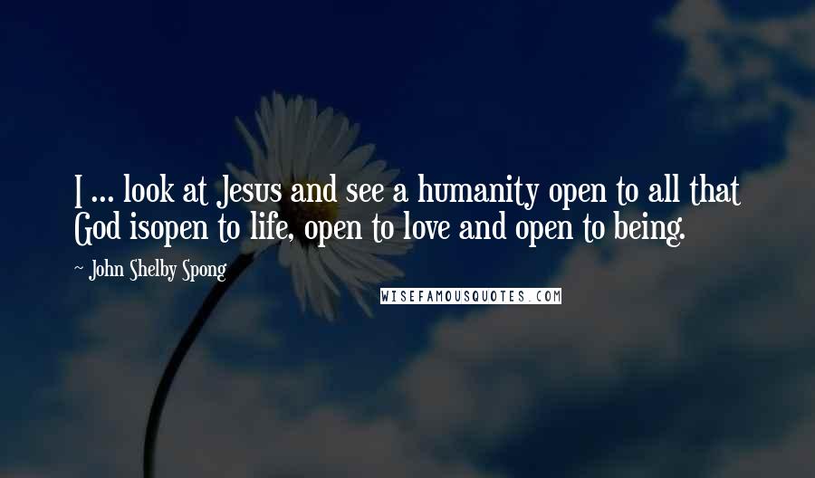John Shelby Spong Quotes: I ... look at Jesus and see a humanity open to all that God isopen to life, open to love and open to being.