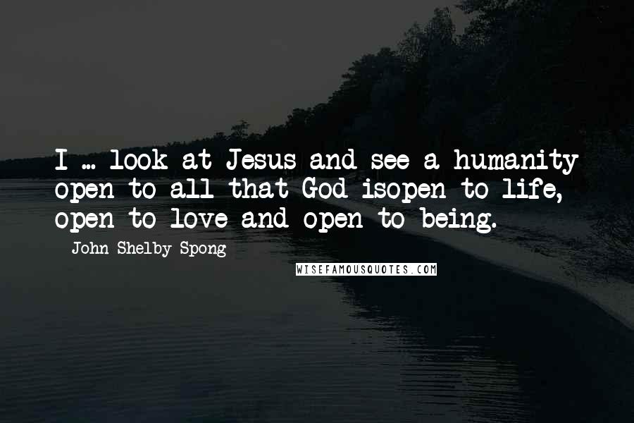 John Shelby Spong Quotes: I ... look at Jesus and see a humanity open to all that God isopen to life, open to love and open to being.