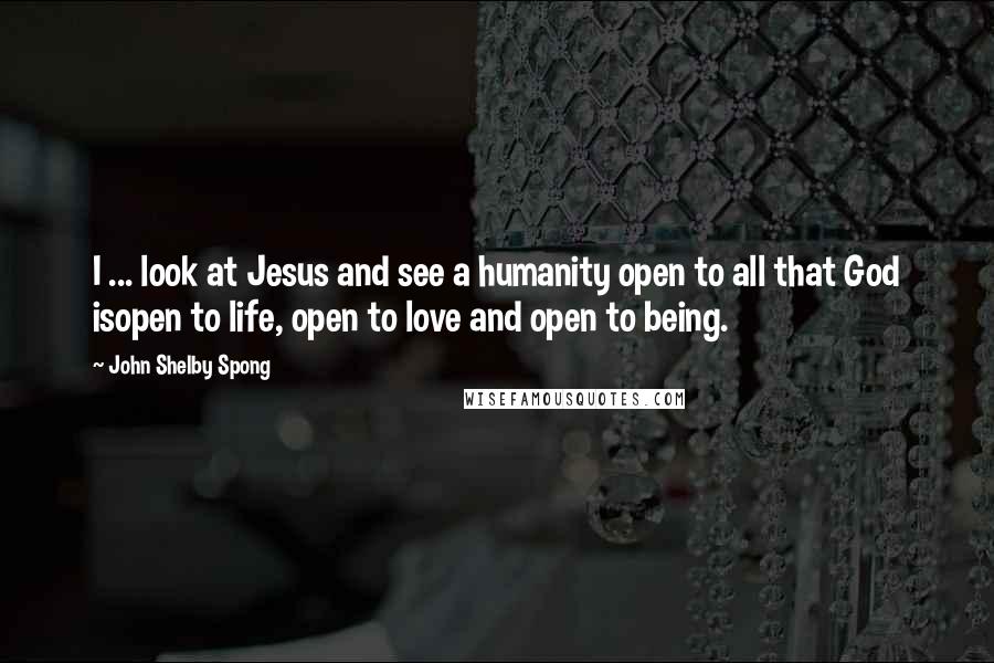 John Shelby Spong Quotes: I ... look at Jesus and see a humanity open to all that God isopen to life, open to love and open to being.