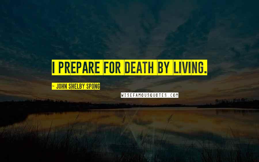 John Shelby Spong Quotes: I prepare for death by living.