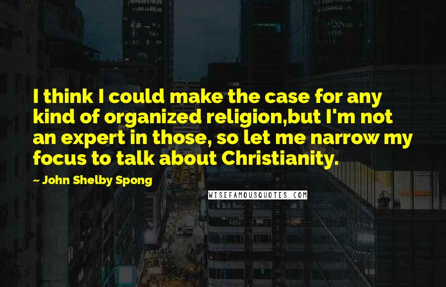 John Shelby Spong Quotes: I think I could make the case for any kind of organized religion,but I'm not an expert in those, so let me narrow my focus to talk about Christianity.