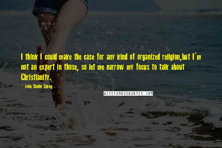 John Shelby Spong Quotes: I think I could make the case for any kind of organized religion,but I'm not an expert in those, so let me narrow my focus to talk about Christianity.