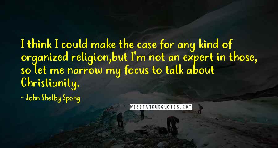 John Shelby Spong Quotes: I think I could make the case for any kind of organized religion,but I'm not an expert in those, so let me narrow my focus to talk about Christianity.