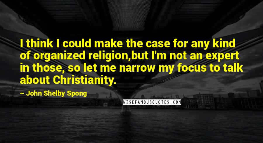 John Shelby Spong Quotes: I think I could make the case for any kind of organized religion,but I'm not an expert in those, so let me narrow my focus to talk about Christianity.