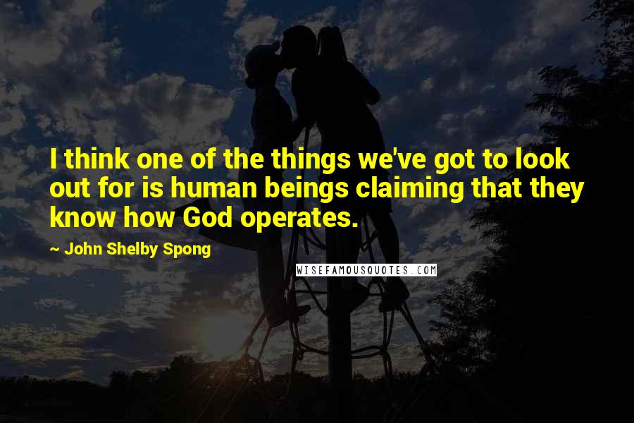John Shelby Spong Quotes: I think one of the things we've got to look out for is human beings claiming that they know how God operates.