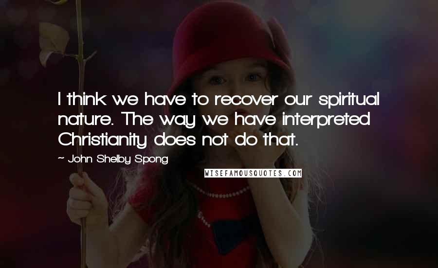 John Shelby Spong Quotes: I think we have to recover our spiritual nature. The way we have interpreted Christianity does not do that.