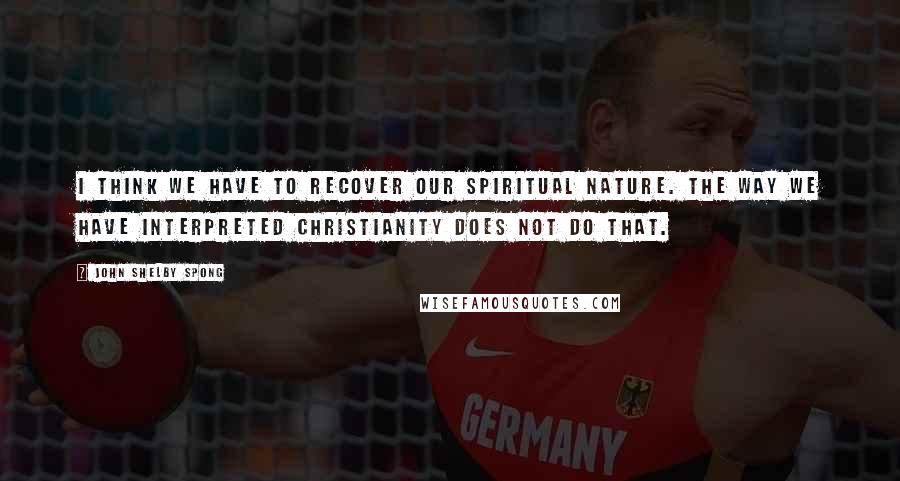 John Shelby Spong Quotes: I think we have to recover our spiritual nature. The way we have interpreted Christianity does not do that.