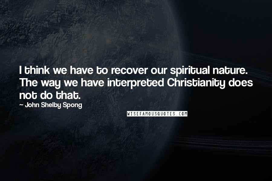 John Shelby Spong Quotes: I think we have to recover our spiritual nature. The way we have interpreted Christianity does not do that.