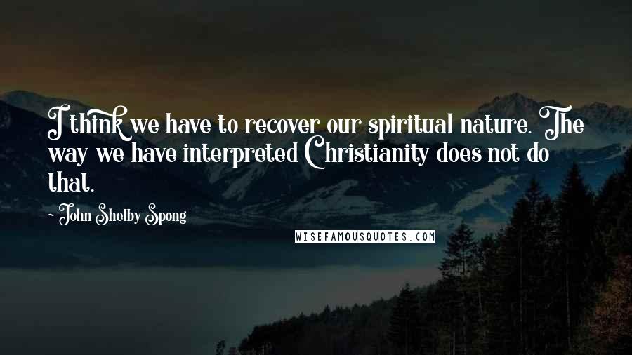 John Shelby Spong Quotes: I think we have to recover our spiritual nature. The way we have interpreted Christianity does not do that.