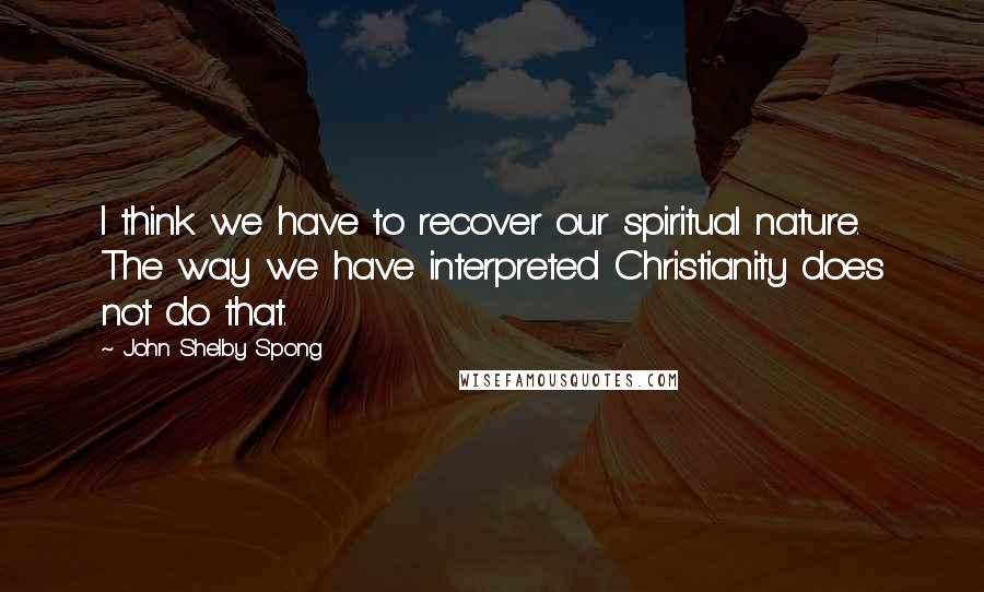 John Shelby Spong Quotes: I think we have to recover our spiritual nature. The way we have interpreted Christianity does not do that.