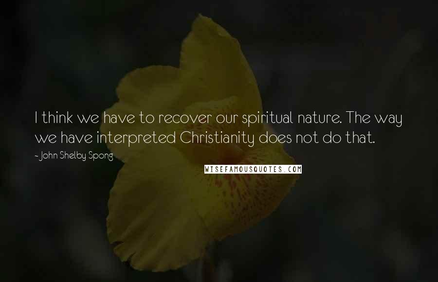 John Shelby Spong Quotes: I think we have to recover our spiritual nature. The way we have interpreted Christianity does not do that.