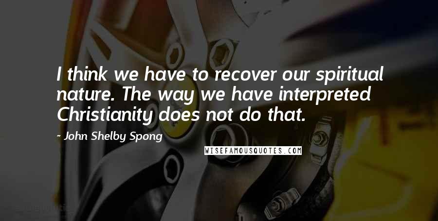 John Shelby Spong Quotes: I think we have to recover our spiritual nature. The way we have interpreted Christianity does not do that.