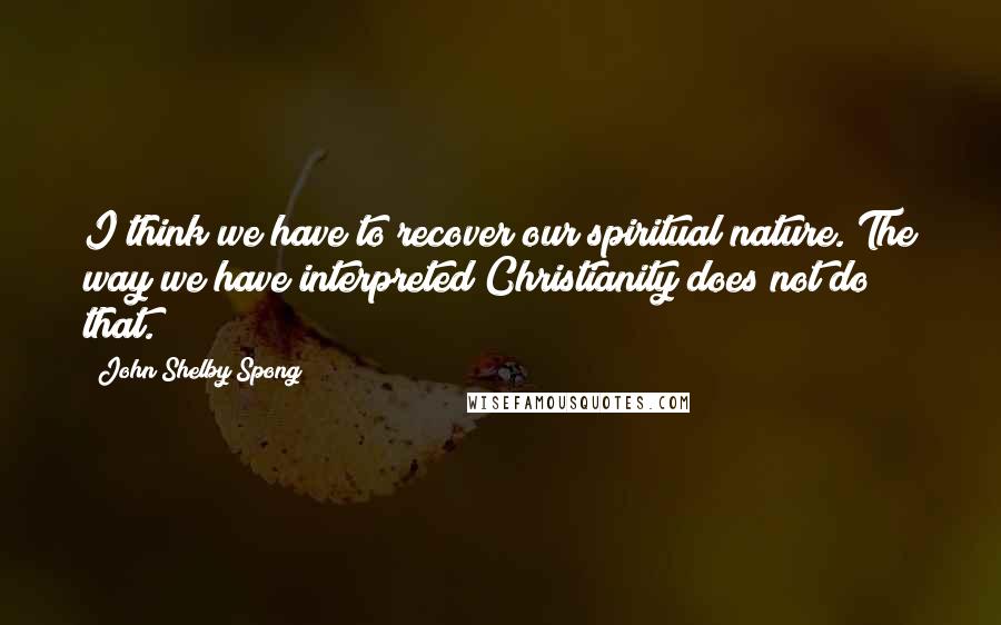 John Shelby Spong Quotes: I think we have to recover our spiritual nature. The way we have interpreted Christianity does not do that.