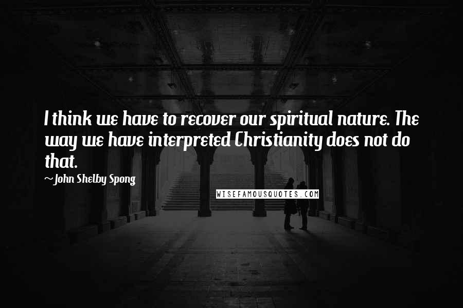 John Shelby Spong Quotes: I think we have to recover our spiritual nature. The way we have interpreted Christianity does not do that.