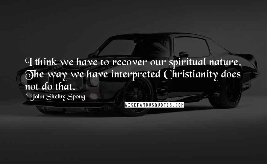 John Shelby Spong Quotes: I think we have to recover our spiritual nature. The way we have interpreted Christianity does not do that.