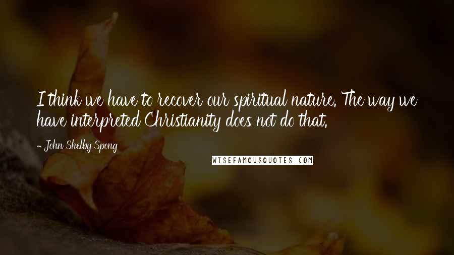 John Shelby Spong Quotes: I think we have to recover our spiritual nature. The way we have interpreted Christianity does not do that.