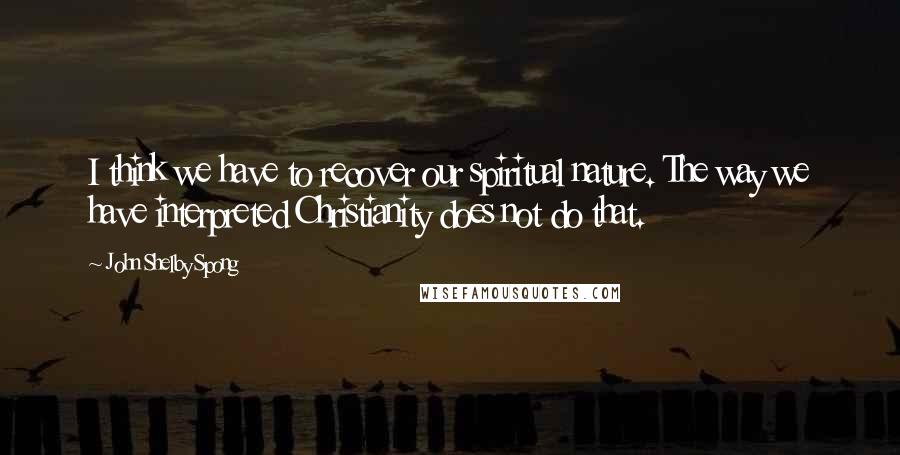 John Shelby Spong Quotes: I think we have to recover our spiritual nature. The way we have interpreted Christianity does not do that.