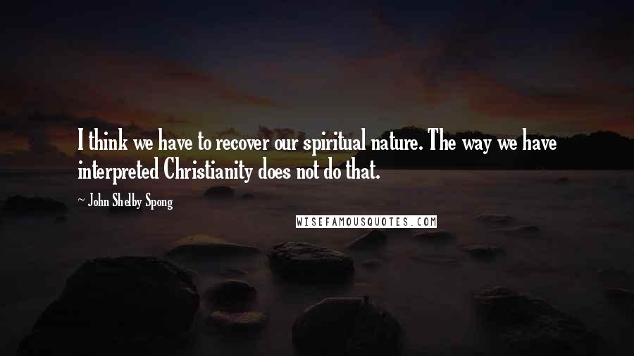 John Shelby Spong Quotes: I think we have to recover our spiritual nature. The way we have interpreted Christianity does not do that.