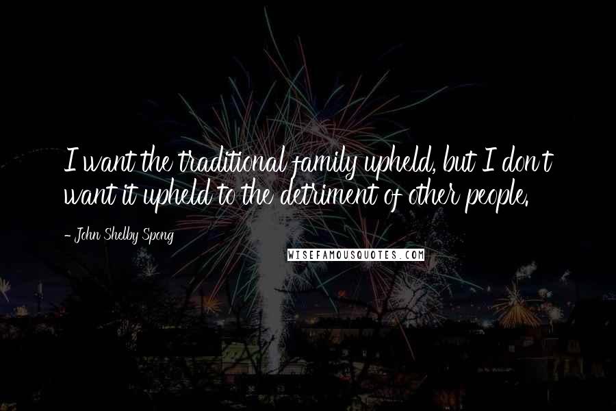 John Shelby Spong Quotes: I want the traditional family upheld, but I don't want it upheld to the detriment of other people.