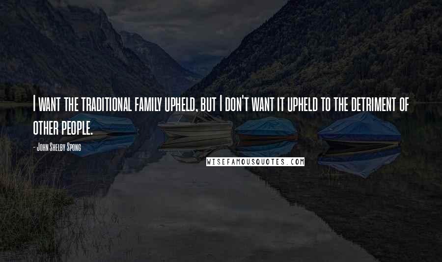 John Shelby Spong Quotes: I want the traditional family upheld, but I don't want it upheld to the detriment of other people.