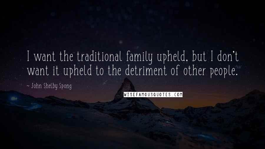 John Shelby Spong Quotes: I want the traditional family upheld, but I don't want it upheld to the detriment of other people.