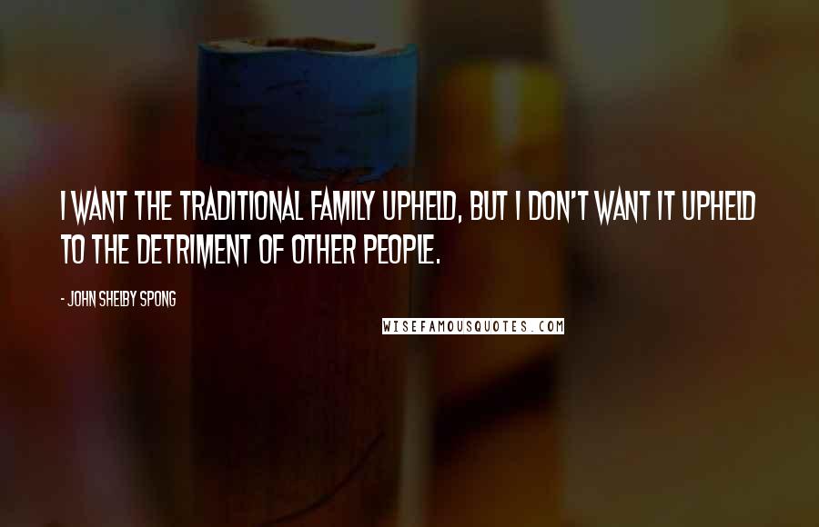 John Shelby Spong Quotes: I want the traditional family upheld, but I don't want it upheld to the detriment of other people.