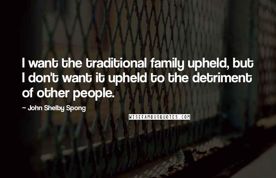 John Shelby Spong Quotes: I want the traditional family upheld, but I don't want it upheld to the detriment of other people.