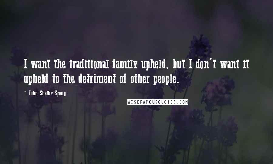 John Shelby Spong Quotes: I want the traditional family upheld, but I don't want it upheld to the detriment of other people.