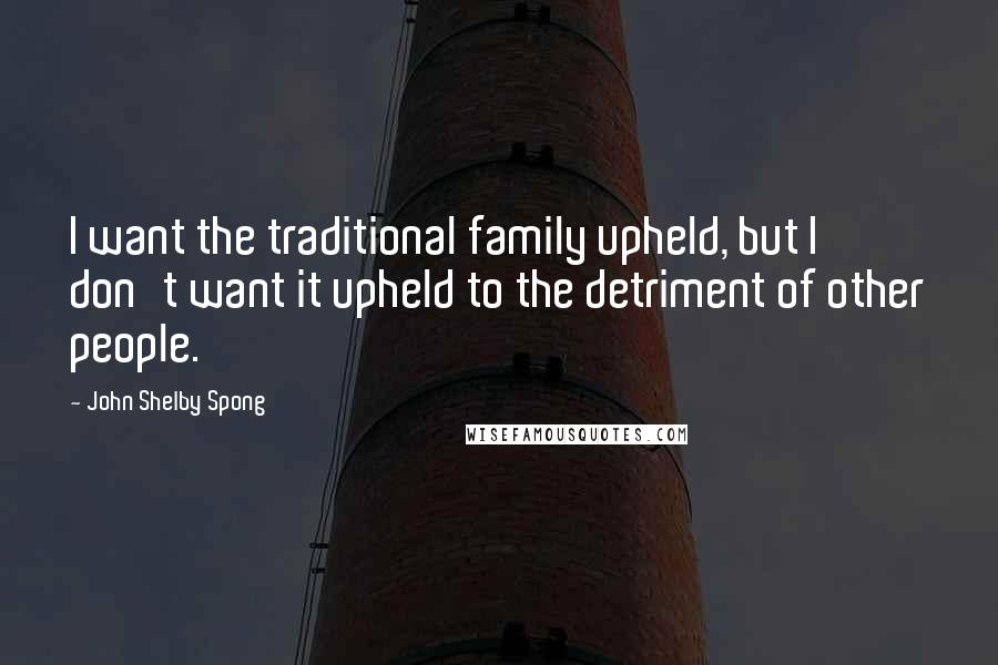 John Shelby Spong Quotes: I want the traditional family upheld, but I don't want it upheld to the detriment of other people.