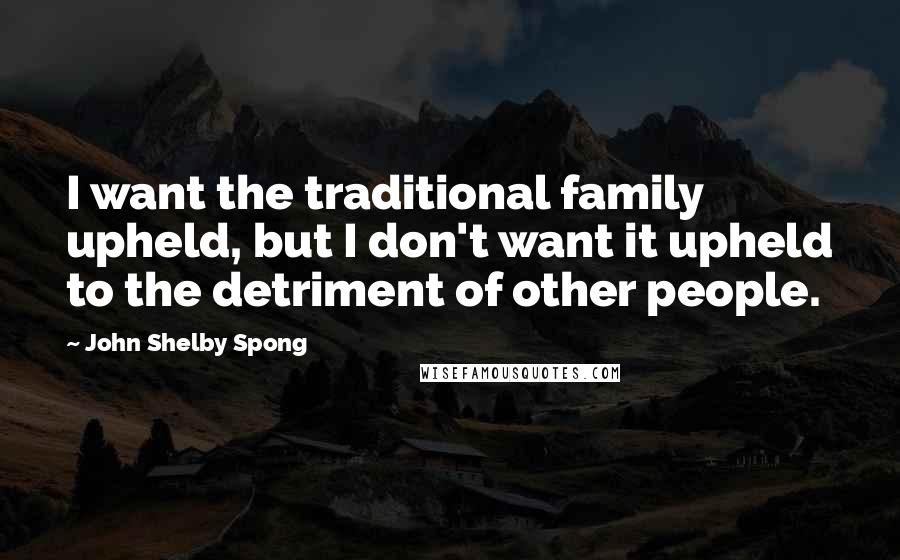 John Shelby Spong Quotes: I want the traditional family upheld, but I don't want it upheld to the detriment of other people.