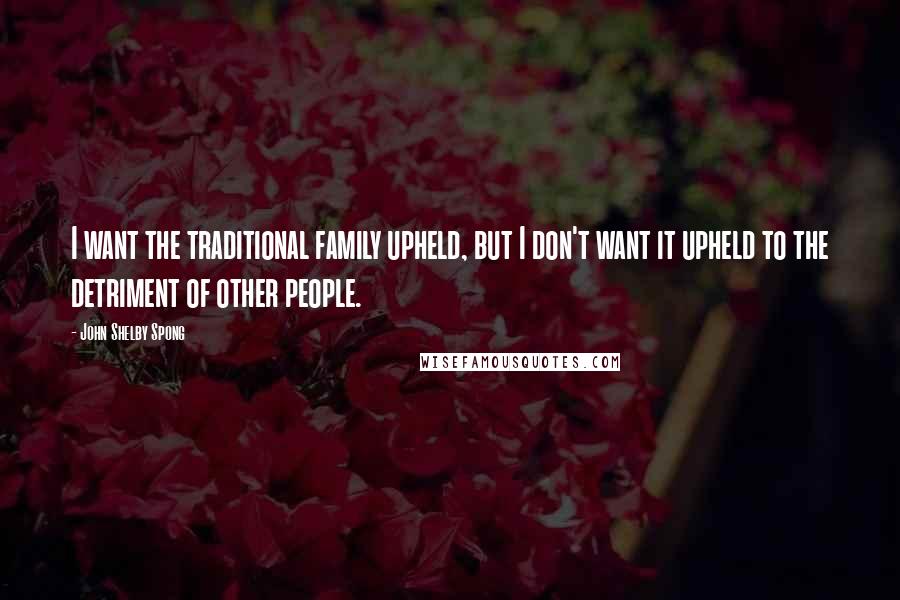 John Shelby Spong Quotes: I want the traditional family upheld, but I don't want it upheld to the detriment of other people.