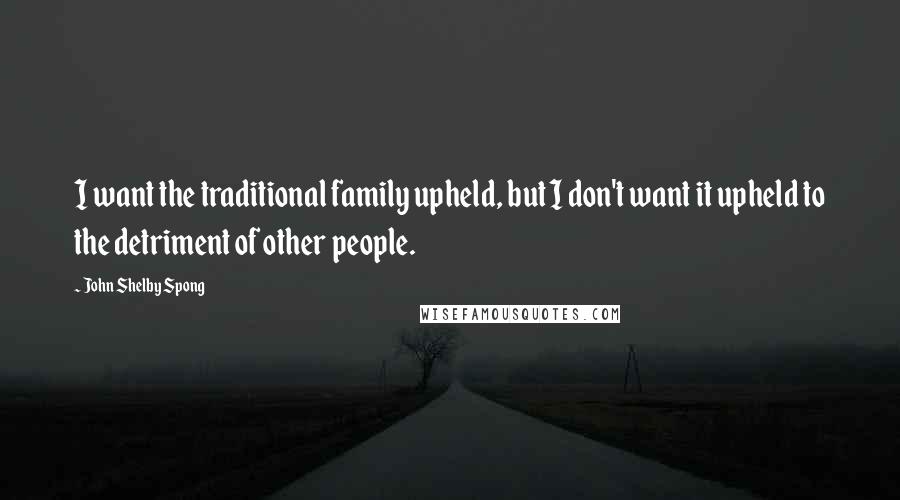 John Shelby Spong Quotes: I want the traditional family upheld, but I don't want it upheld to the detriment of other people.