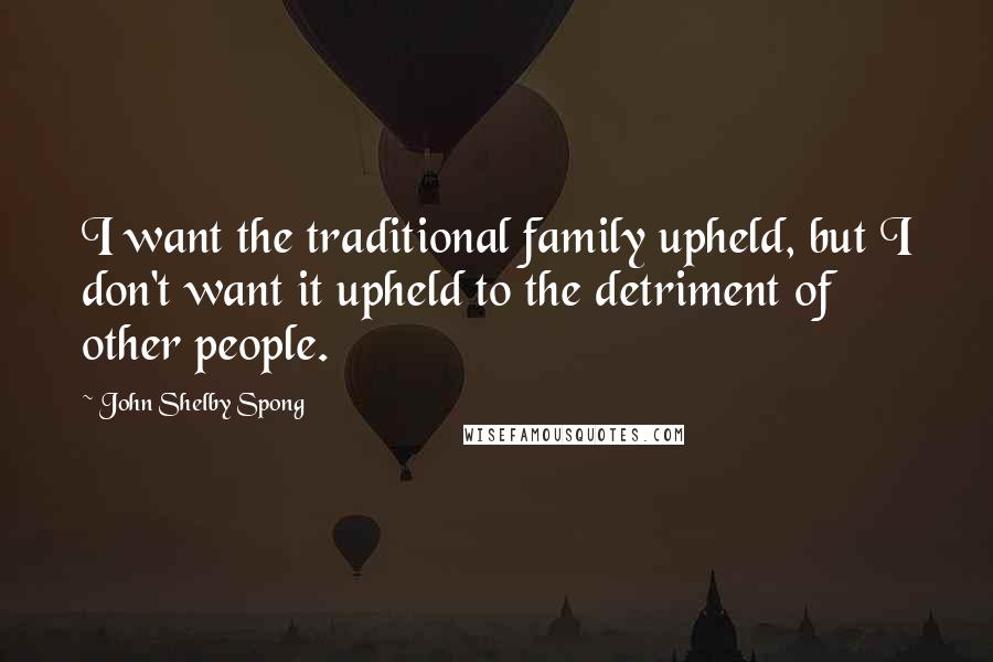 John Shelby Spong Quotes: I want the traditional family upheld, but I don't want it upheld to the detriment of other people.