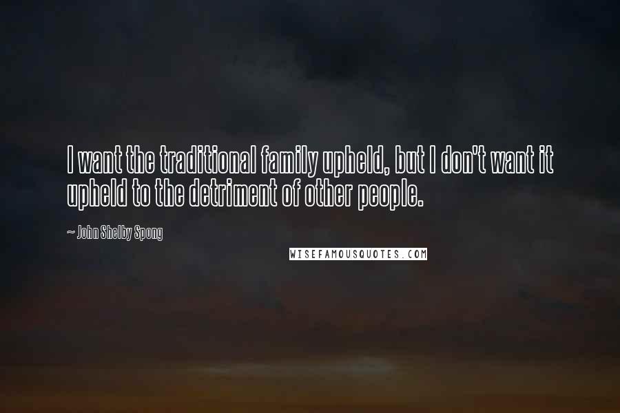 John Shelby Spong Quotes: I want the traditional family upheld, but I don't want it upheld to the detriment of other people.