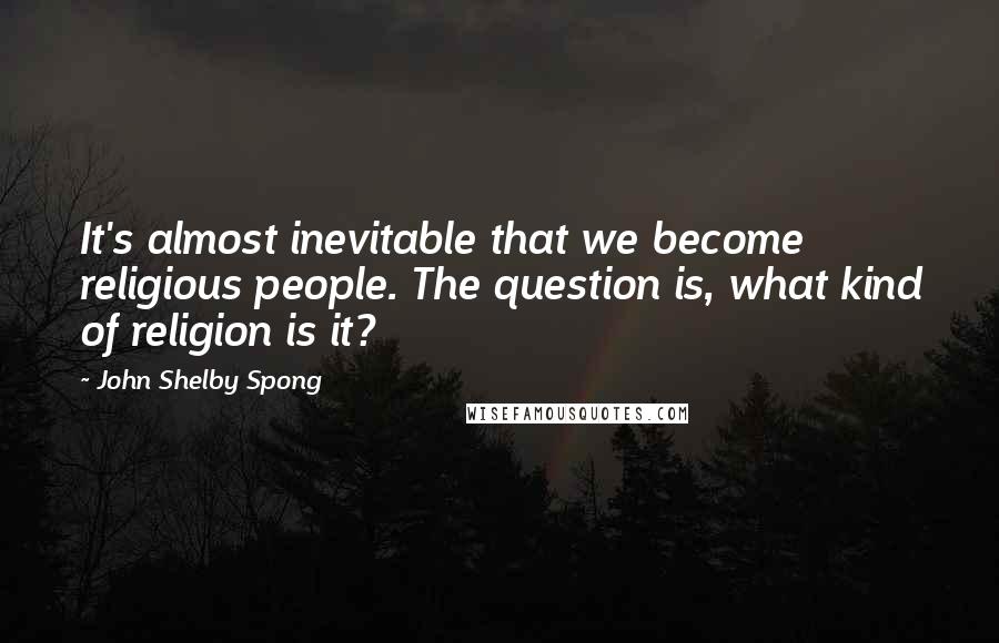 John Shelby Spong Quotes: It's almost inevitable that we become religious people. The question is, what kind of religion is it?