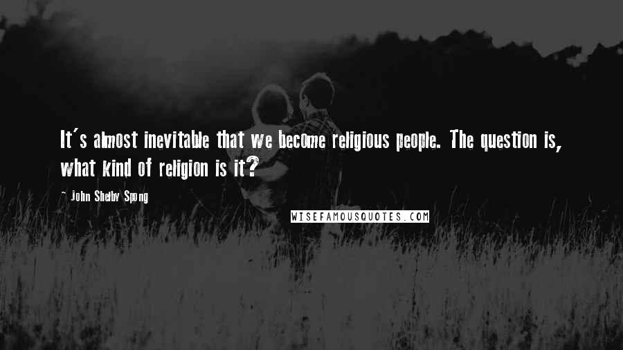 John Shelby Spong Quotes: It's almost inevitable that we become religious people. The question is, what kind of religion is it?