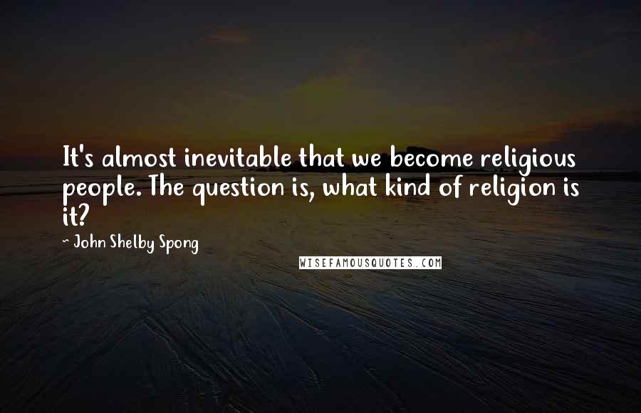 John Shelby Spong Quotes: It's almost inevitable that we become religious people. The question is, what kind of religion is it?