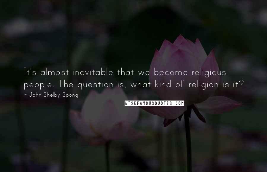 John Shelby Spong Quotes: It's almost inevitable that we become religious people. The question is, what kind of religion is it?