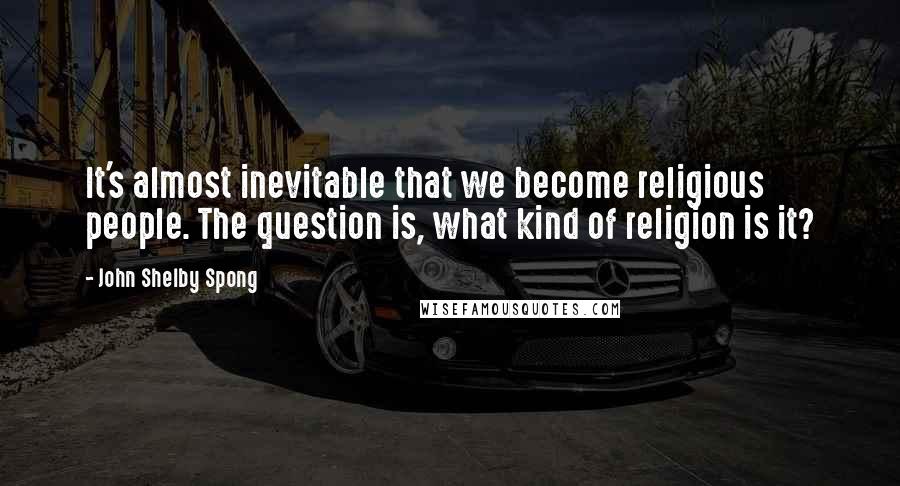 John Shelby Spong Quotes: It's almost inevitable that we become religious people. The question is, what kind of religion is it?