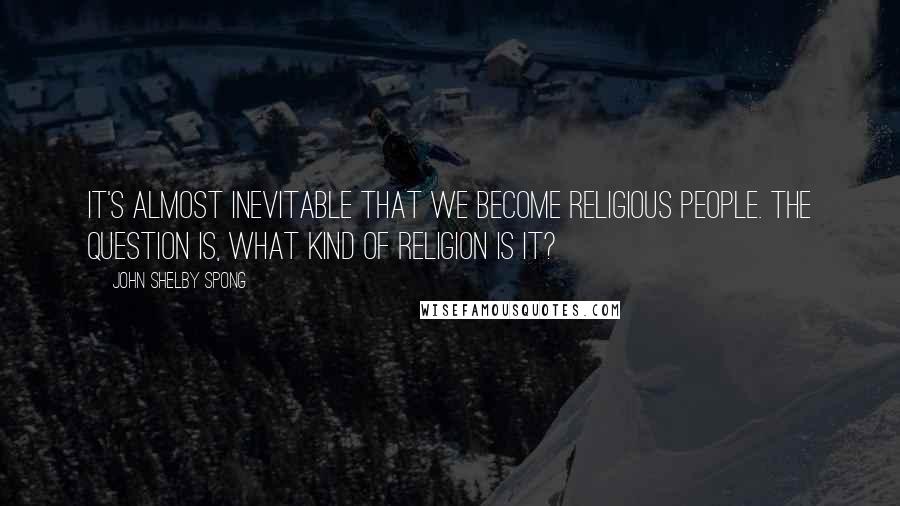 John Shelby Spong Quotes: It's almost inevitable that we become religious people. The question is, what kind of religion is it?